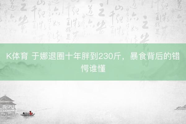 K体育 于娜退圈十年胖到230斤，暴食背后的错愕谁懂