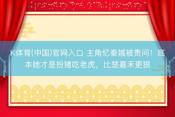 K体育(中国)官网入口 主角忆秦娥被责问！底本她才是扮猪吃老虎，比楚嘉禾更狠