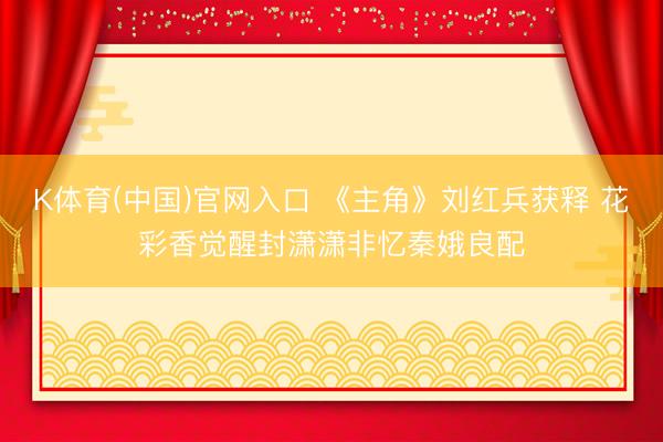 K体育(中国)官网入口 《主角》刘红兵获释 花彩香觉醒封潇潇非忆秦娥良配