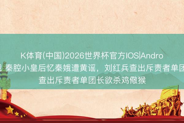 K体育(中国)2026世界杯官方IOS|Android手机app下载 秦腔小皇后忆秦娥遭黄谣，刘红兵查出斥责者单团长欲杀鸡儆猴