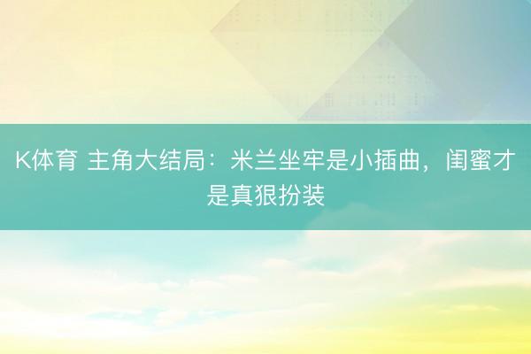 K体育 主角大结局：米兰坐牢是小插曲，闺蜜才是真狠扮装