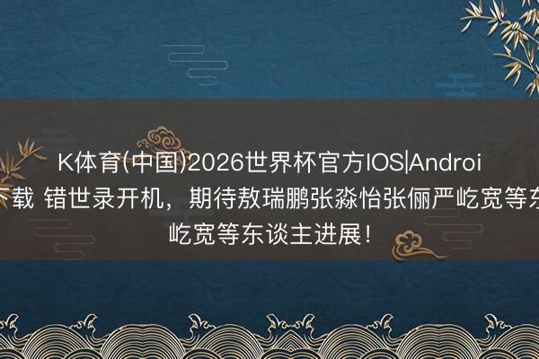 K体育(中国)2026世界杯官方IOS|Android手机app下载 错世录开机，期待敖瑞鹏张淼怡张俪严屹宽等东谈主进展！