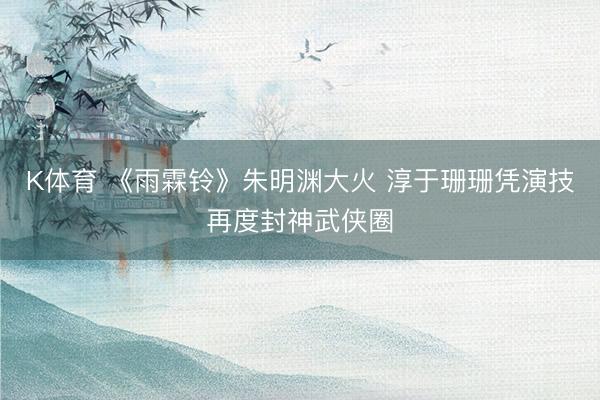 K体育 《雨霖铃》朱明渊大火 淳于珊珊凭演技再度封神武侠圈