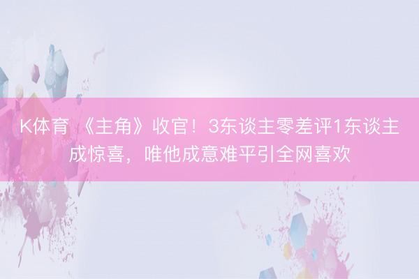 K体育 《主角》收官！3东谈主零差评1东谈主成惊喜，唯他成意难平引全网喜欢