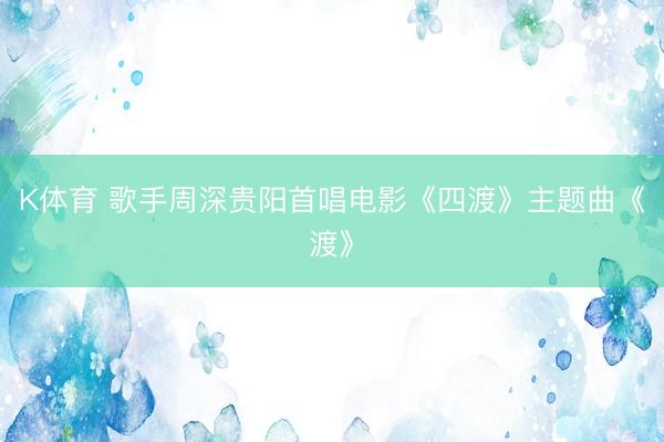 K体育 歌手周深贵阳首唱电影《四渡》主题曲《渡》