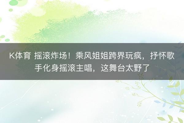 K体育 摇滚炸场！乘风姐姐跨界玩疯，抒怀歌手化身摇滚主唱，这舞台太野了