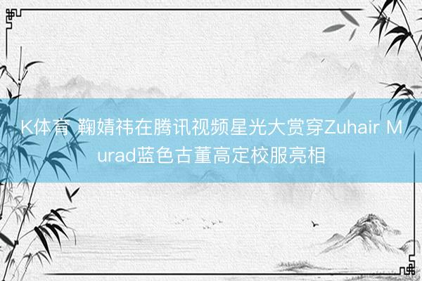 K体育 鞠婧祎在腾讯视频星光大赏穿Zuhair Murad蓝色古董高定校服亮相
