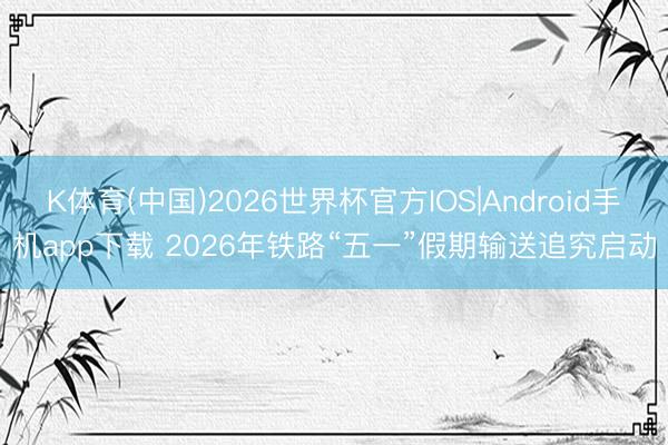 K体育(中国)2026世界杯官方IOS|Android手机app下载 2026年铁路“五一”假期输送追究启动