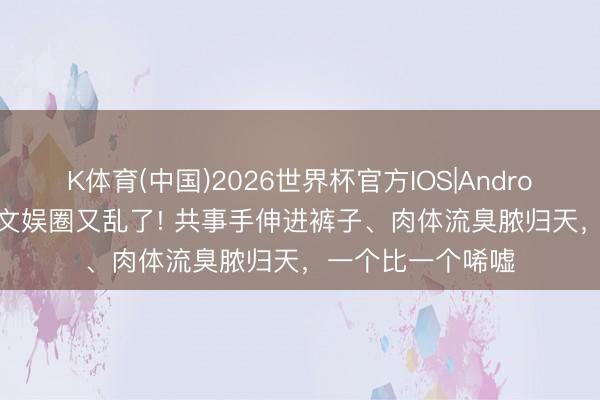 K体育(中国)2026世界杯官方IOS|Android手机app下载 文娱圈又乱了! 共事手伸进裤子、肉体流臭脓归天，一个比一个唏嘘