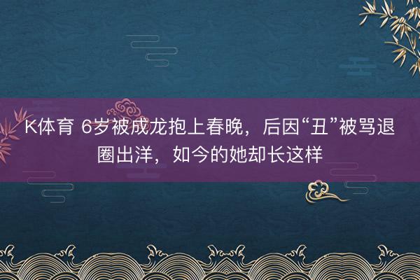 K体育 6岁被成龙抱上春晚，后因“丑”被骂退圈出洋，如今的她却长这样