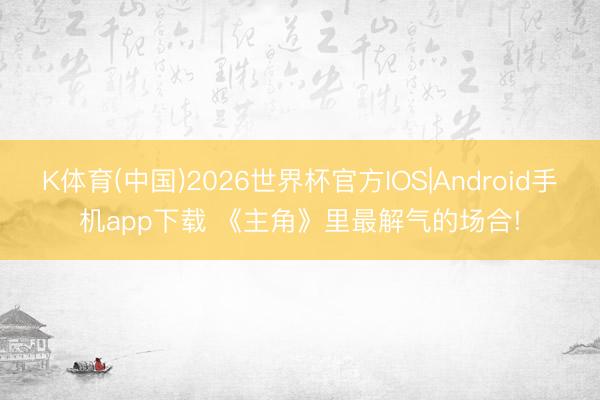 K体育(中国)2026世界杯官方IOS|Android手机app下载 《主角》里最解气的场合!