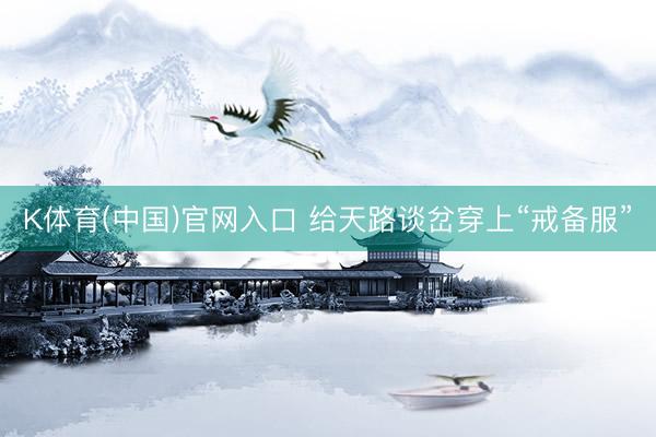 K体育(中国)官网入口 给天路谈岔穿上“戒备服”