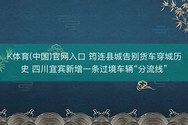 K体育(中国)官网入口 筠连县城告别货车穿城历史 四川宜宾新增一条过境车辆“分流线”