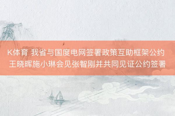 K体育 我省与国度电网签署政策互助框架公约 王晓晖施小琳会见张智刚并共同见证公约签署