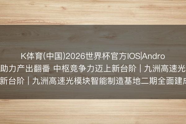 K体育(中国)2026世界杯官方IOS|Android手机app下载 产能跃升助力产出翻番 中枢竞争力迈上新台阶 | 九洲高速光模块智能制造基地二期全面建成投产？