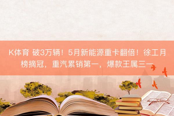 K体育 破3万辆！5月新能源重卡翻倍！徐工月榜摘冠，重汽累销第一，爆款王属三一