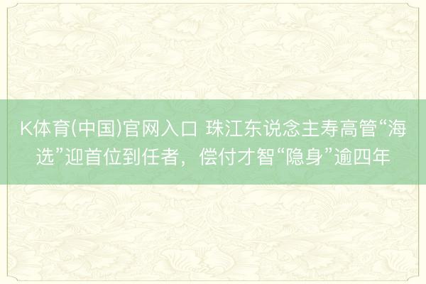 K体育(中国)官网入口 珠江东说念主寿高管“海选”迎首位到任者，偿付才智“隐身”逾四年