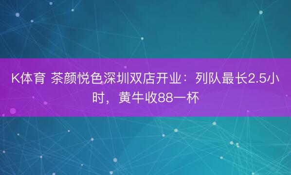 K体育 茶颜悦色深圳双店开业：列队最长2.5小时，黄牛收88一杯