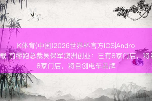 K体育(中国)2026世界杯官方IOS|Android手机app下载 前零跑总裁吴保军澳洲创业：已有8家门店，将自创电车品牌