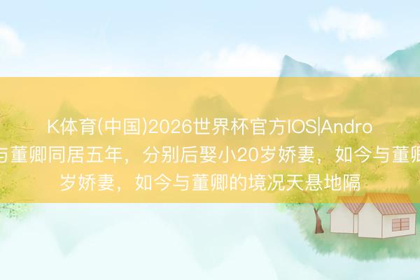 K体育(中国)2026世界杯官方IOS|Android手机app下载 与董卿同居五年，分别后娶小20岁娇妻，如今与董卿的境况天悬地隔