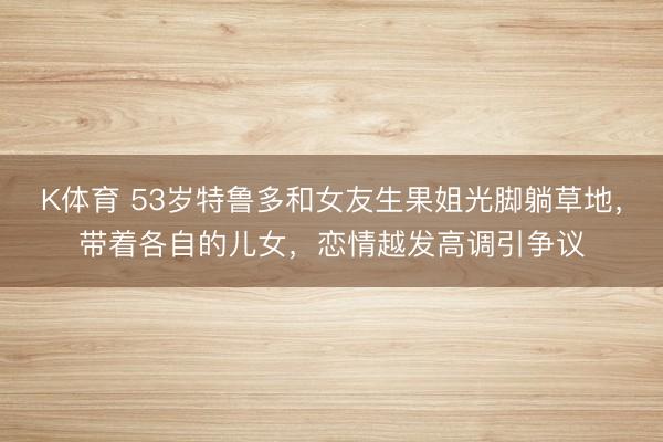K体育 53岁特鲁多和女友生果姐光脚躺草地，带着各自的儿女，恋情越发高调引争议