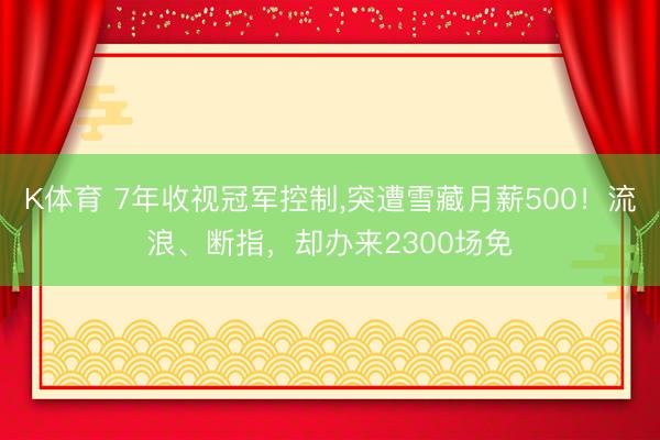 K体育 7年收视冠军控制，突遭雪藏月薪500！流浪、断指，却办来2300场免