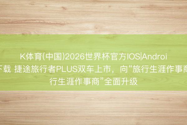 K体育(中国)2026世界杯官方IOS|Android手机app下载 捷途旅行者PLUS双车上市，向“旅行生涯作事商”全面升级