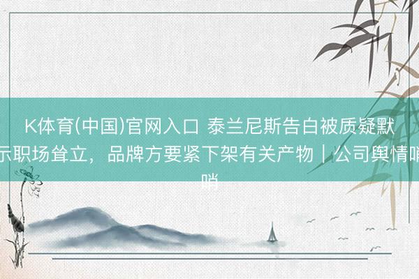 K体育(中国)官网入口 泰兰尼斯告白被质疑默示职场耸立,品牌方要紧下架有关产物|公司舆情哨