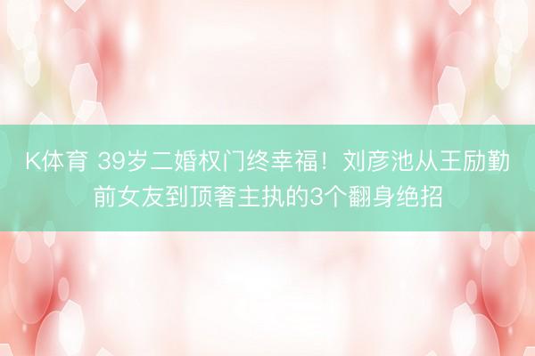 K体育 39岁二婚权门终幸福！刘彦池从王励勤前女友到顶奢主执的3个翻身绝招