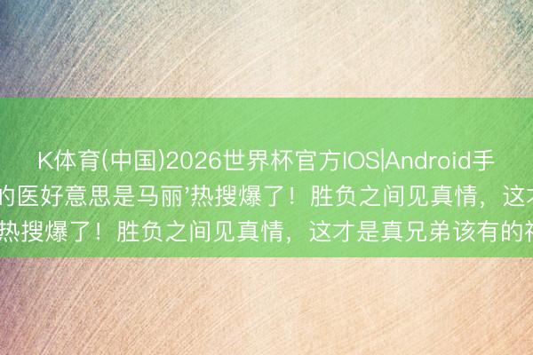 K体育(中国)2026世界杯官方IOS|Android手机app下载 '沈腾最佳的医好意思是马丽'热搜爆了！胜负之间见真情，这才是真兄弟该有的神态