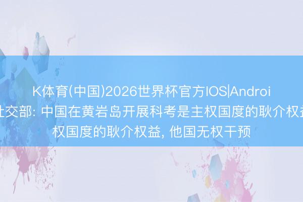 K体育(中国)2026世界杯官方IOS|Android手机app下载 社交部: 中国在黄岩岛开展科考是主权国度的耿介权益， 他国无权干预