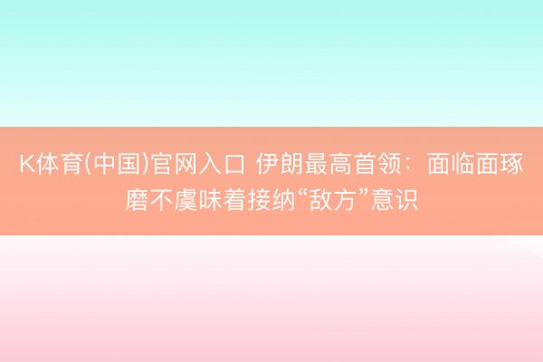 K体育(中国)官网入口 伊朗最高首领：面临面琢磨不虞味着接纳“敌方”意识