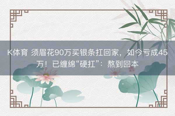 K体育 须眉花90万买银条扛回家，如今亏成45万！已缠绵“硬扛”：熬到回本