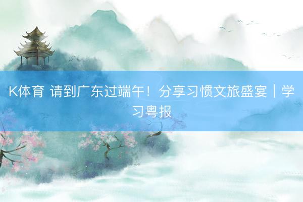 K体育 请到广东过端午！分享习惯文旅盛宴｜学习粤报