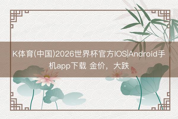 K体育(中国)2026世界杯官方IOS|Android手机app下载 金价，大跌