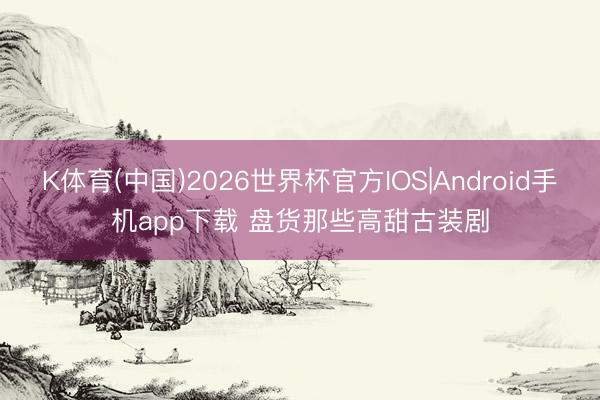 K体育(中国)2026世界杯官方IOS|Android手机app下载 盘货那些高甜古装剧